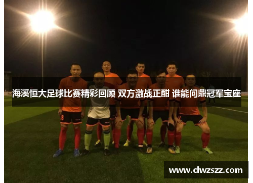 海溪恒大足球比赛精彩回顾 双方激战正酣 谁能问鼎冠军宝座