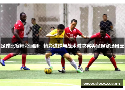 足球比赛精彩回顾：精彩进球与战术对决完美呈现赛场风云